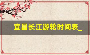 宜昌长江游轮时间表_宜昌三峡大坝门票价格