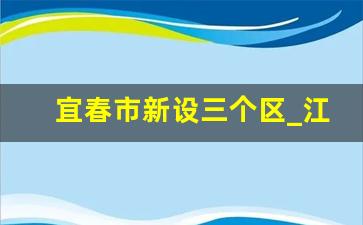 宜春市新设三个区_江西宜春行政区划图