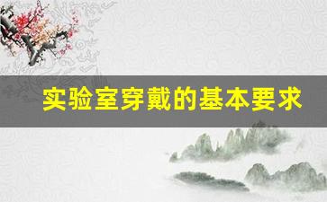 实验室穿戴的基本要求_实验室安全知识题库及答案