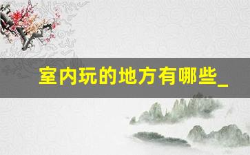 室内玩的地方有哪些_适合情侣呆一下午的地方