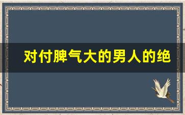 对付脾气大的男人的绝招_冷战时,聪明女人的做法