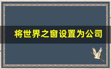 将世界之窗设置为公司地址_世界之窗是国企还是私企