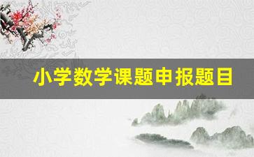 小学数学课题申报题目有哪些_小学数学小课题研究100篇