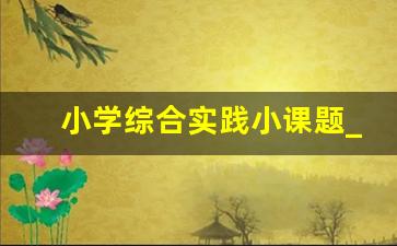 小学综合实践小课题_小学综合课程课题题目