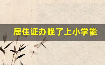 居住证办晚了上小学能报名吗_幼升小来不及办居住证怎么办