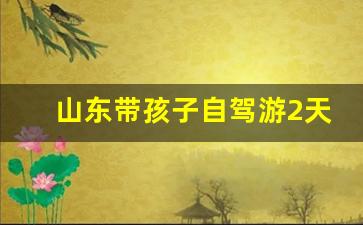 山东带孩子自驾游2天_山东自驾两日游排行榜