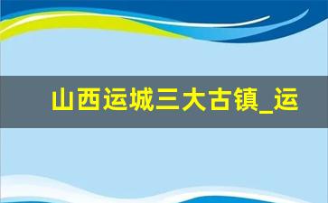 山西运城三大古镇_运城必玩的5个地方运城古镇