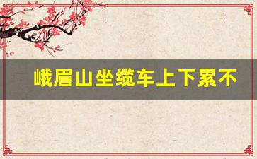 峨眉山坐缆车上下累不累_峨眉山一日游累不