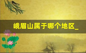 峨眉山属于哪个地区_乐山市峨眉山市属于哪个省