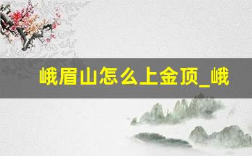 峨眉山怎么上金顶_峨眉山步行上金顶要多久