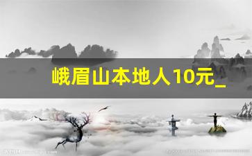 峨眉山本地人10元_峨眉山购票优惠政策