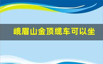 峨眉山金顶缆车可以坐多少人_峨眉山坐缆车的地方叫什么