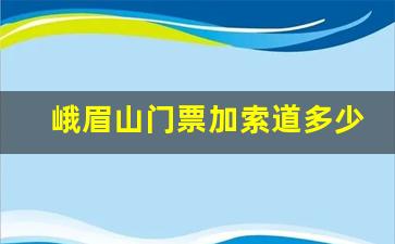 峨眉山门票加索道多少钱_峨眉山索道往返价格