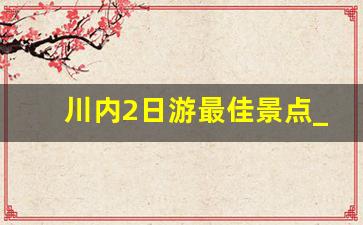 川内2日游最佳景点_四川周边游2天最佳路线