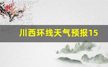 川西环线天气预报15天查询_七月份去川西危险吗雨季