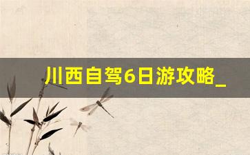 川西自驾6日游攻略_川西大环线6天时间够不够