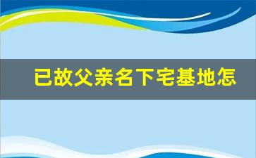 已故父亲名下宅基地怎么继承_死亡别急着注销户籍,房产