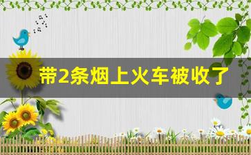 带2条烟上火车被收了怎么办_高铁1人可带几条烟