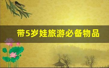 带5岁娃旅游必备物品清单_6岁宝宝旅游必备清单