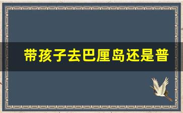 带孩子去巴厘岛还是普吉岛_普吉岛和巴厘岛哪个适合带孩子去