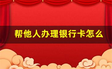 帮他人办理银行卡怎么办_如何帮他人办理银行卡