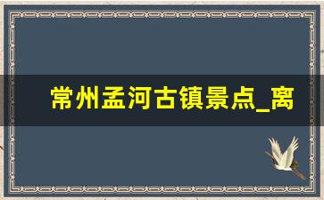 常州孟河古镇景点_离常州最近的旅游景点