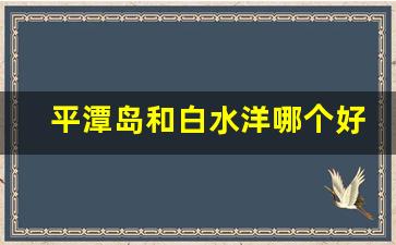 平潭岛和白水洋哪个好玩_七月份去平潭岛会热吗