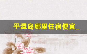 平潭岛哪里住宿便宜_平潭岛住哪个位置好