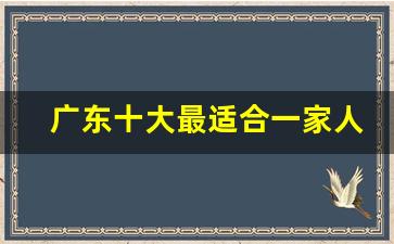 广东十大最适合一家人去的景点_广西必去十大景点排名