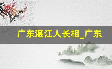 广东湛江人长相_广东湛江人是不是很穷