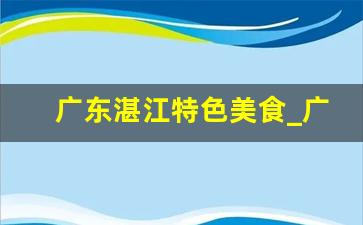 广东湛江特色美食_广东湛江10大特产