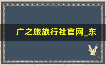 广之旅旅行社官网_东莞广之旅报名