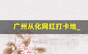 广州从化网红打卡地_从化两日游攻略