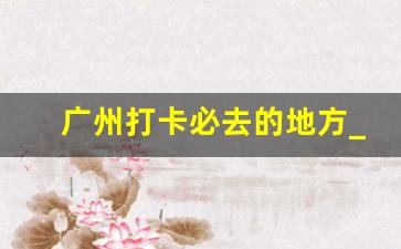 广州打卡必去的地方_广州25个免费游玩景点