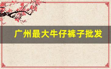 广州最大牛仔裤子批发市场在哪里_广东裤子批发市场