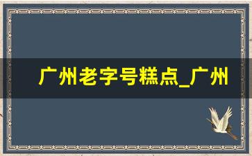 广州老字号糕点_广州甜品老字号