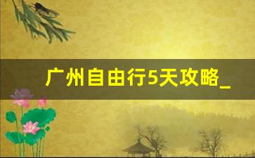 广州自由行5天攻略_广东五个最美必去景区