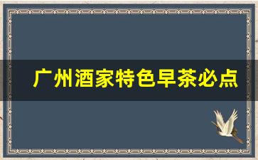 广州酒家特色早茶必点_老广州必去的早茶餐厅