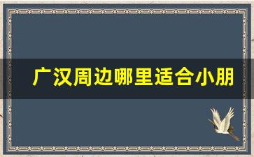 广汉周边哪里适合小朋友耍_成都周边适合小朋友耍的地方有哪些