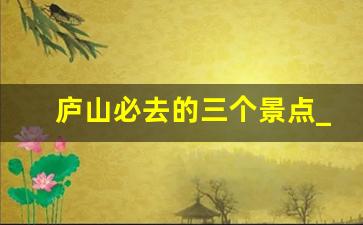 庐山必去的三个景点_庐山附近有什么好玩的地方