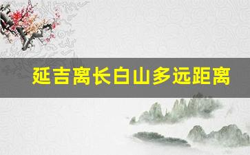 延吉离长白山多远距离_长春长白山延吉旅游攻略