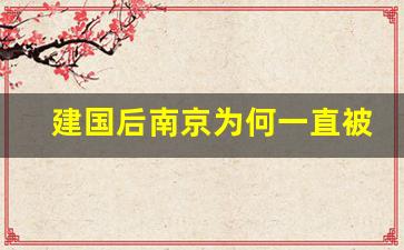 建国后南京为何一直被压着_南京政治地位全国第几