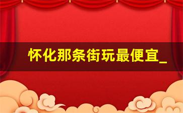 怀化那条街玩最便宜_怀化团结巷还有吗