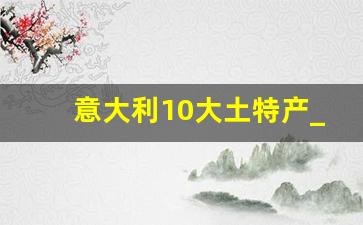 意大利10大土特产_意大利买什么比国内便宜