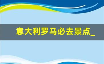 意大利罗马必去景点_意大利著名景点有哪些