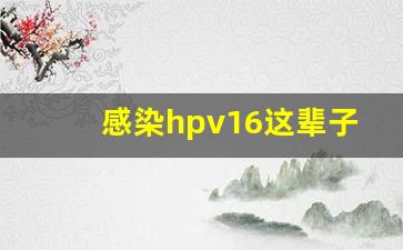 感染hpv16这辈子毁了_感染hpv16很难清除吗