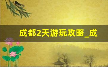 成都2天游玩攻略_成都一日游最佳安排