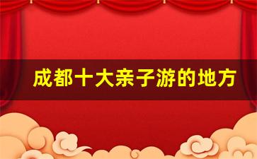 成都十大亲子游的地方_7月8月带孩子适合去哪里旅游