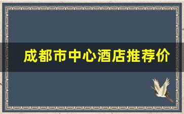 成都市中心酒店推荐价格_成都住宿价格一览表最新