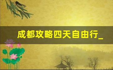 成都攻略四天自由行_成都5日旅游攻略自由行攻略